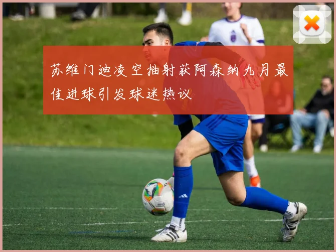 苏维门迪凌空抽射获阿森纳九月最佳进球引发球迷热议