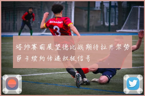 塔帅赛前展望德比战期待拉开架势萨卡续约传递积极信号