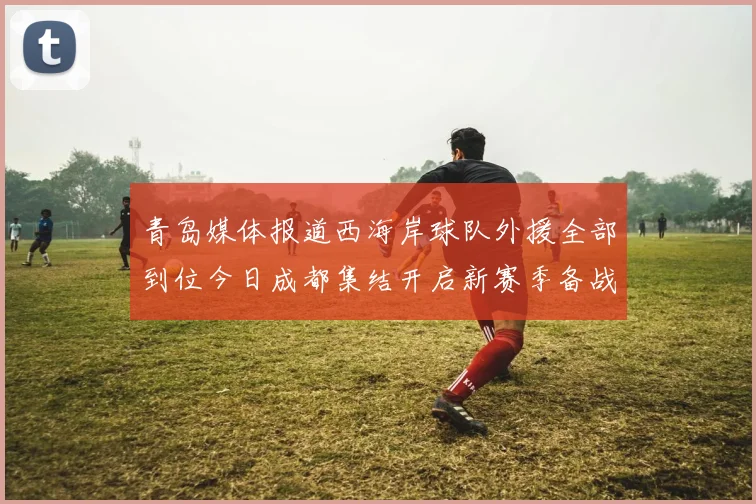 青岛媒体报道西海岸球队外援全部到位今日成都集结开启新赛季备战