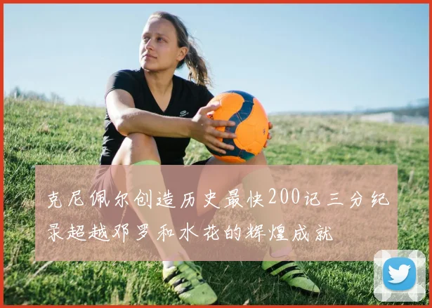 克尼佩尔创造历史最快200记三分纪录超越邓罗和水花的辉煌成就