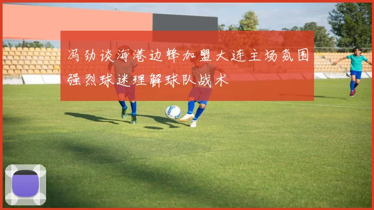 冯劲谈海港边锋加盟大连主场氛围强烈球迷理解球队战术