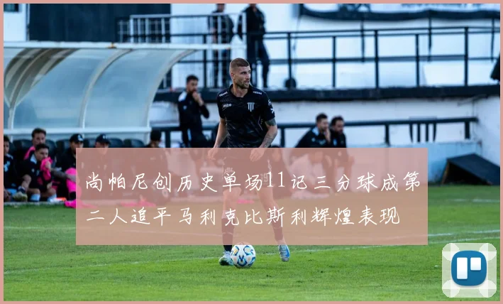 尚帕尼创历史单场11记三分球成第二人追平马利克比斯利辉煌表现