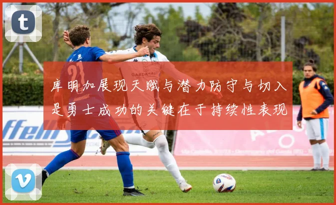 库明加展现天赋与潜力防守与切入是勇士成功的关键在于持续性表现