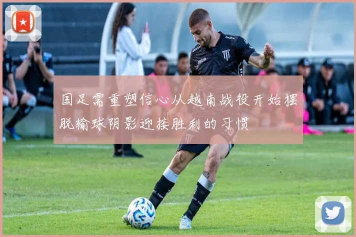 国足需重塑信心从越南战役开始摆脱输球阴影迎接胜利的习惯
