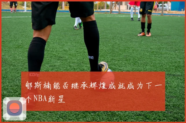 郇斯楠能否继承辉煌成就成为下一个NBA新星