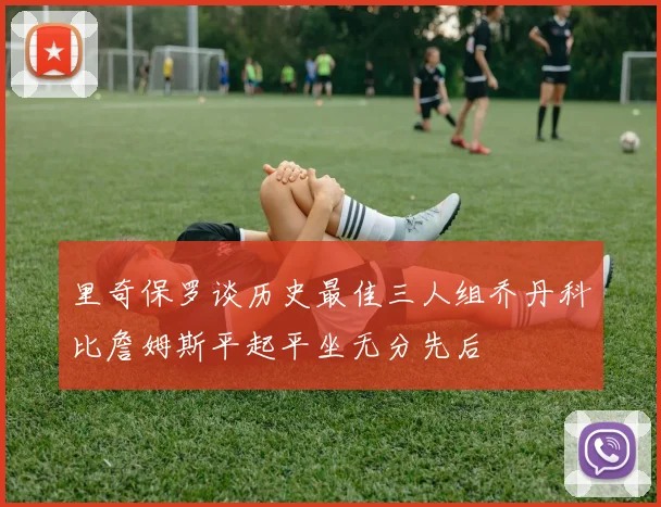 里奇保罗谈历史最佳三人组乔丹科比詹姆斯平起平坐无分先后