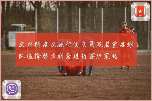 皮尔斯建议独行侠交易浓眉重建球队选择潜力新秀进行摆烂策略