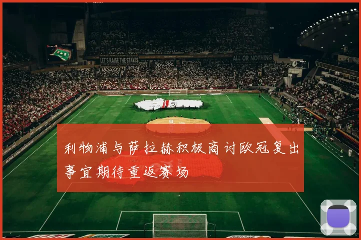 利物浦与萨拉赫积极商讨欧冠复出事宜期待重返赛场