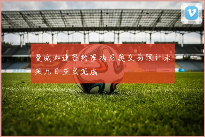 曼城加速签约塞梅尼奥交易预计未来几日正式完成