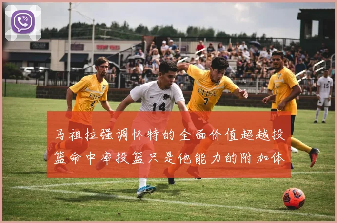 马祖拉强调怀特的全面价值超越投篮命中率投篮只是他能力的附加体现