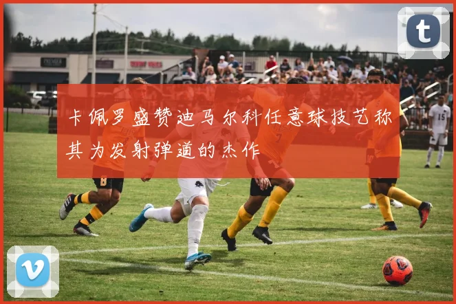 卡佩罗盛赞迪马尔科任意球技艺称其为发射弹道的杰作