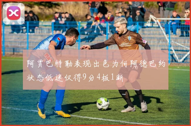 阿贾巴特勒表现出色为何阿德巴约状态低迷仅得9分4板1断