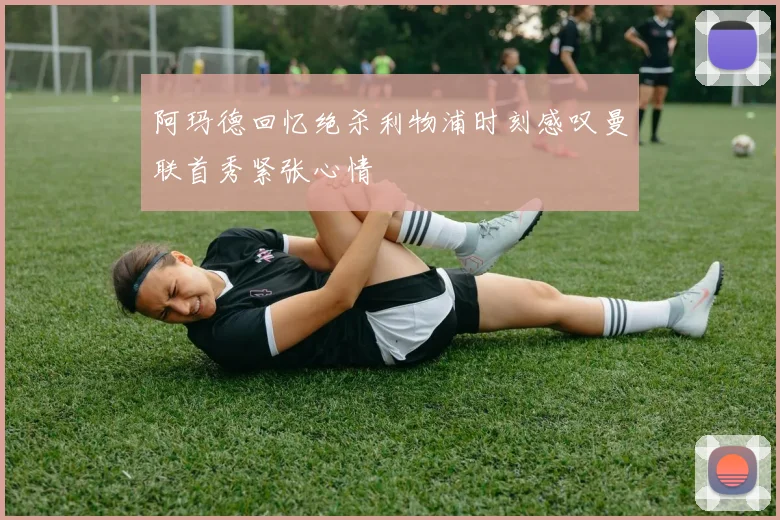阿玛德回忆绝杀利物浦时刻感叹曼联首秀紧张心情