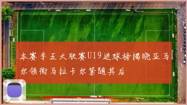 本赛季五大联赛U19进球榜揭晓亚马尔领衔马拉卡尔紧随其后