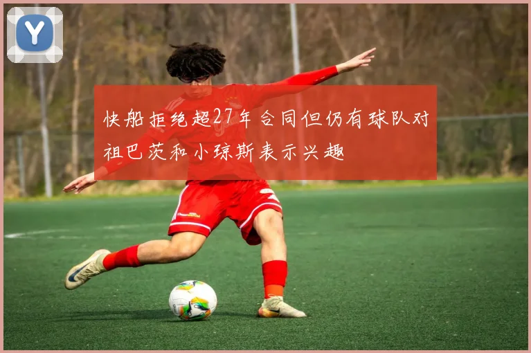 快船拒绝超27年合同但仍有球队对祖巴茨和小琼斯表示兴趣