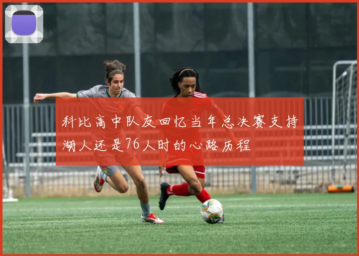 科比高中队友回忆当年总决赛支持湖人还是76人时的心路历程