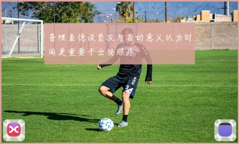 普理查德谈首发与否的意义认为时间更重要于出场顺序