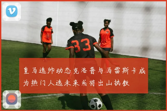 皇马选帅动态克洛普与马雷斯卡成为热门人选未来或将出山执教