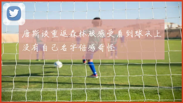唐斯谈重返森林狼感受看到球衣上没有自己名字倍感奇怪