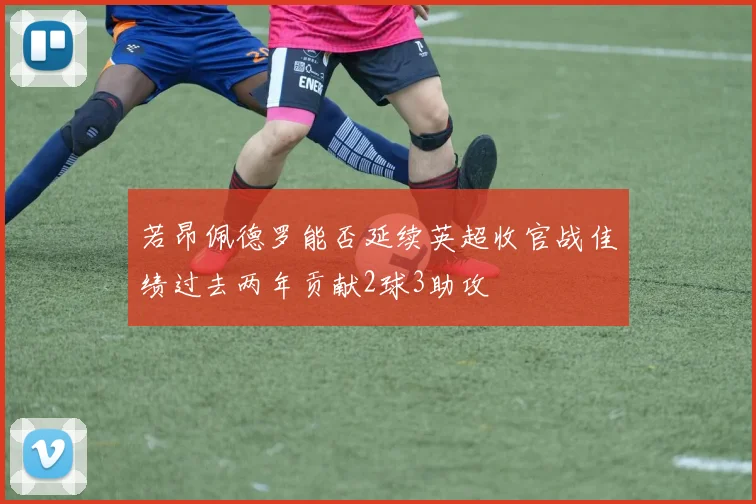 若昂佩德罗能否延续英超收官战佳绩过去两年贡献2球3助攻
