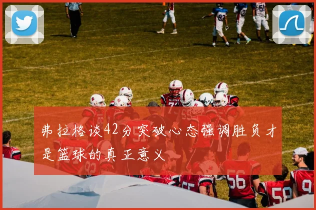 弗拉格谈42分突破心态强调胜负才是篮球的真正意义