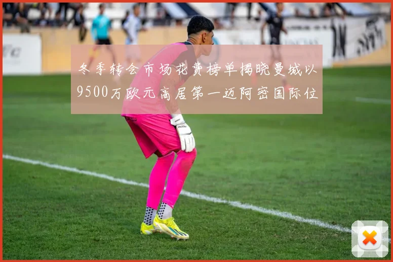 冬季转会市场花费榜单揭晓曼城以9500万欧元高居第一迈阿密国际位列第十一