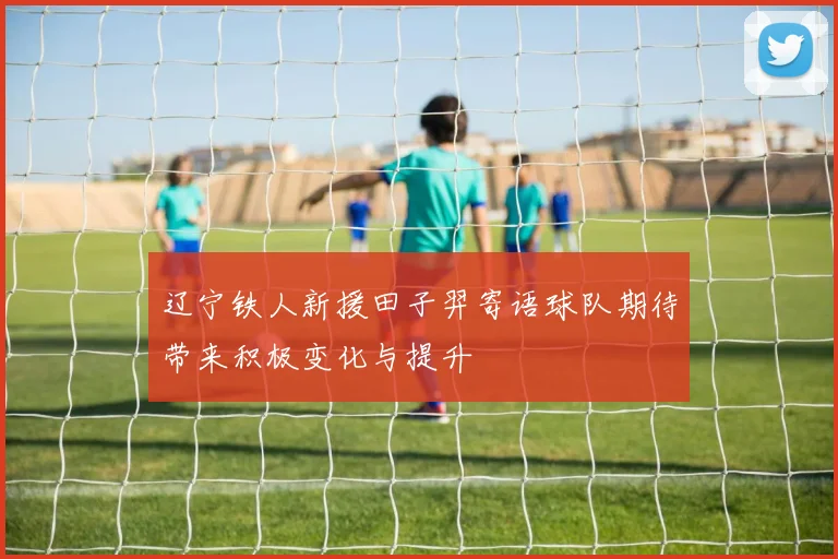 辽宁铁人新援田子羿寄语球队期待带来积极变化与提升