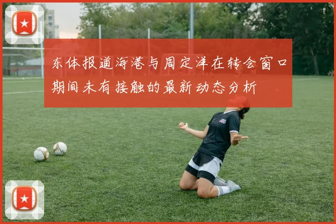 东体报道海港与周定洋在转会窗口期间未有接触的最新动态分析