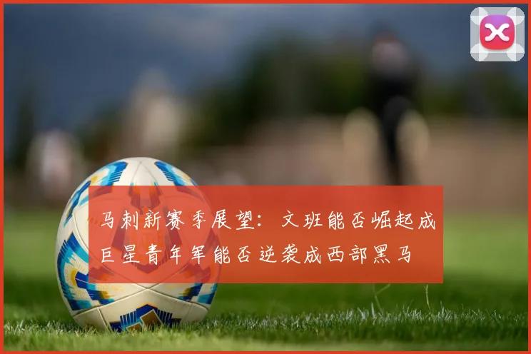 马刺新赛季展望：文班能否崛起成巨星青年军能否逆袭成西部黑马