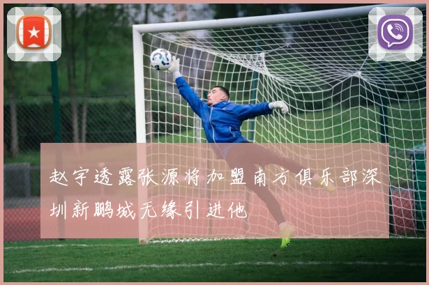 赵宇透露张源将加盟南方俱乐部深圳新鹏城无缘引进他