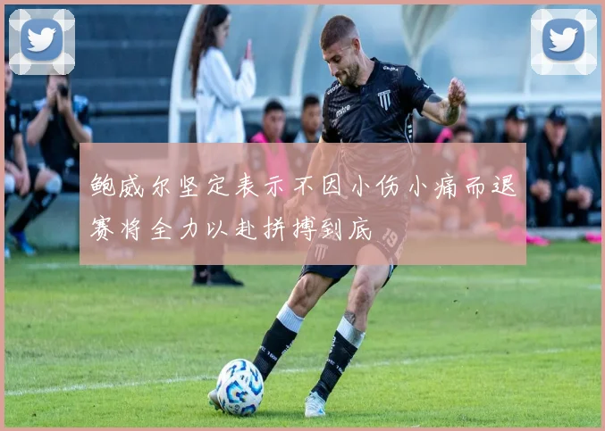 鲍威尔坚定表示不因小伤小痛而退赛将全力以赴拼搏到底