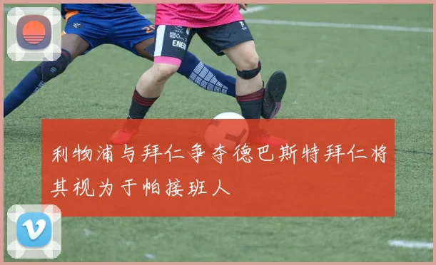 利物浦与拜仁争夺德巴斯特拜仁将其视为于帕接班人