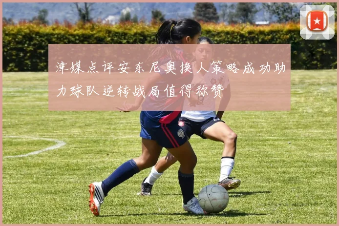 津媒点评安东尼奥换人策略成功助力球队逆转战局值得称赞