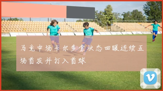 马竞中场卡尔多索状态回暖连续五场首发并打入首球