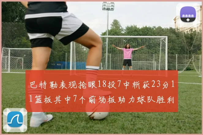 巴特勒表现抢眼18投7中斩获23分11篮板其中7个前场板助力球队胜利
