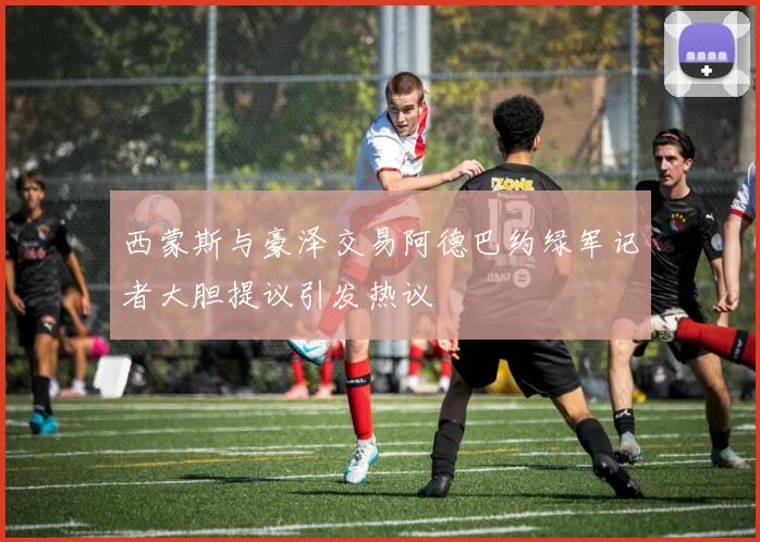 西蒙斯与豪泽交易阿德巴约绿军记者大胆提议引发热议