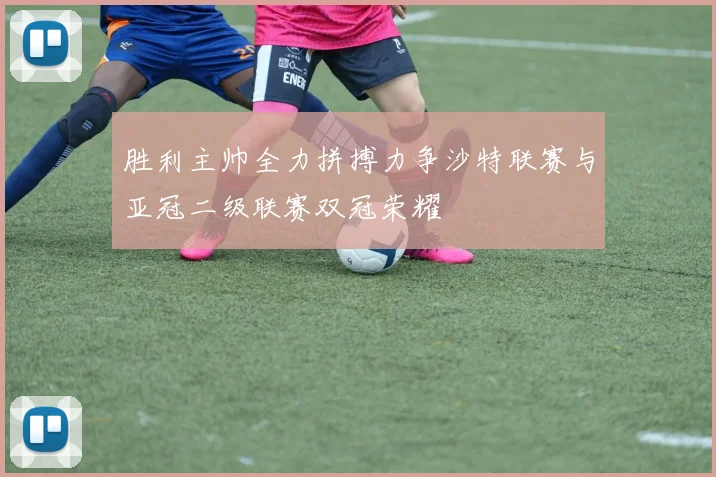 胜利主帅全力拼搏力争沙特联赛与亚冠二级联赛双冠荣耀