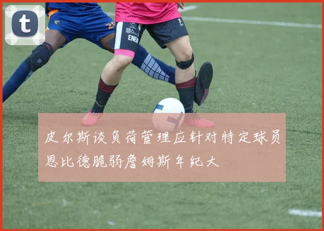 皮尔斯谈负荷管理应针对特定球员恩比德脆弱詹姆斯年纪大