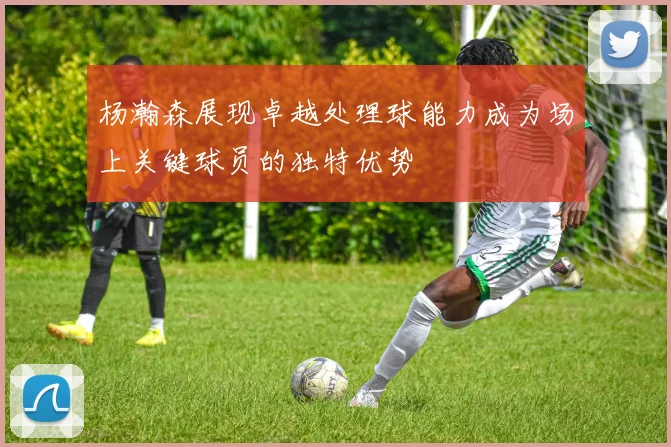 杨瀚森展现卓越处理球能力成为场上关键球员的独特优势