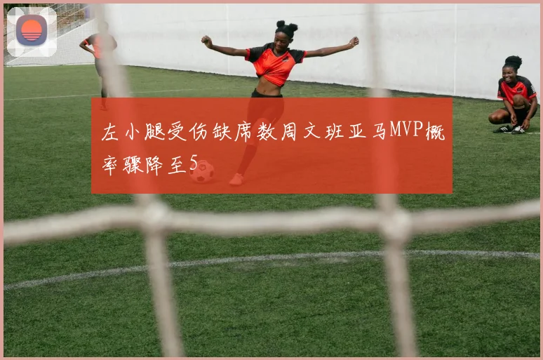 左小腿受伤缺席数周文班亚马MVP概率骤降至5