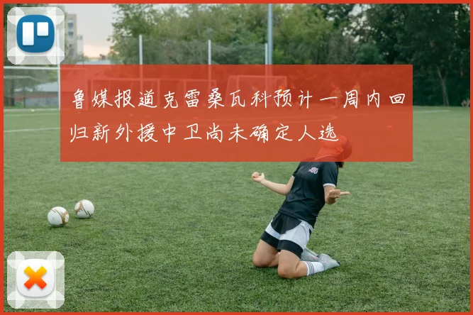 鲁媒报道克雷桑瓦科预计一周内回归新外援中卫尚未确定人选