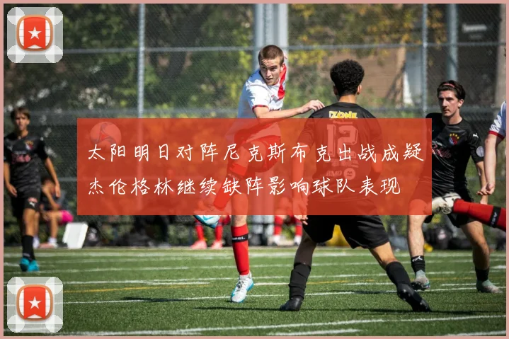 太阳明日对阵尼克斯布克出战成疑杰伦格林继续缺阵影响球队表现