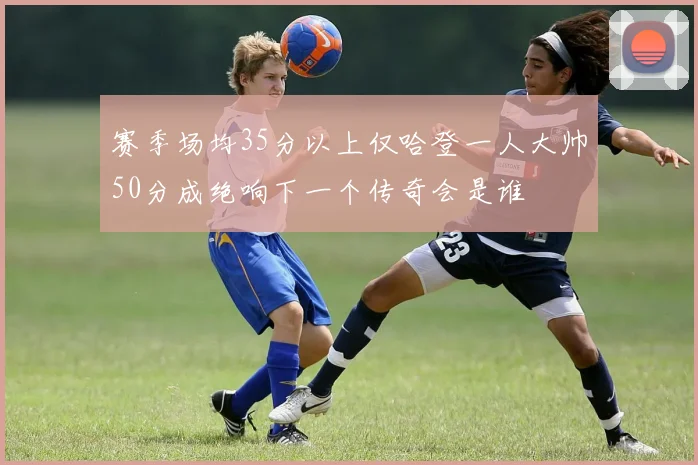 赛季场均35分以上仅哈登一人大帅50分成绝响下一个传奇会是谁