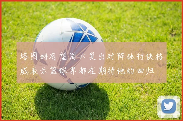 塔图姆有望周六复出对阵独行侠格威表示篮球界都在期待他的回归