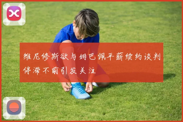 维尼修斯欲与姆巴佩平薪续约谈判停滞不前引发关注