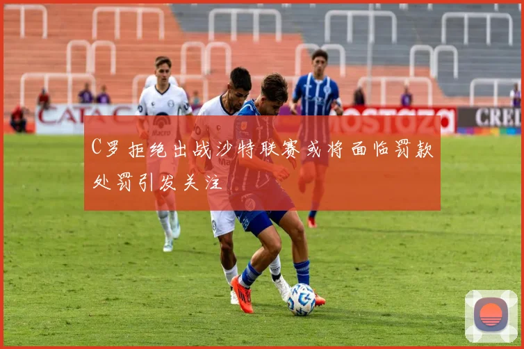 C罗拒绝出战沙特联赛或将面临罚款处罚引发关注